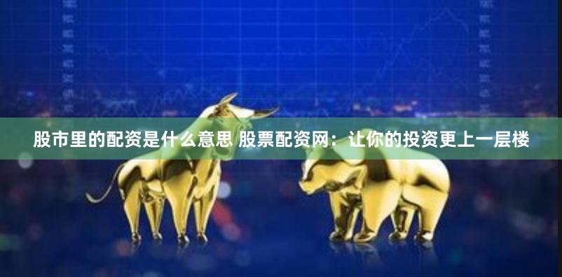 股市里的配资是什么意思 股票配资网：让你的投资更上一层楼